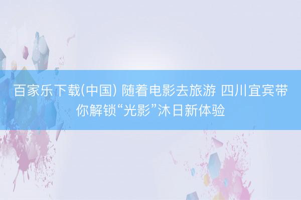 百家乐下载(中国) 随着电影去旅游 四川宜宾带你解锁“光影”沐日新体验