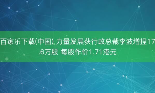 百家乐下载(中国) 力量发展获行政总裁李波增捏17.6万股 每股作价1.71港元