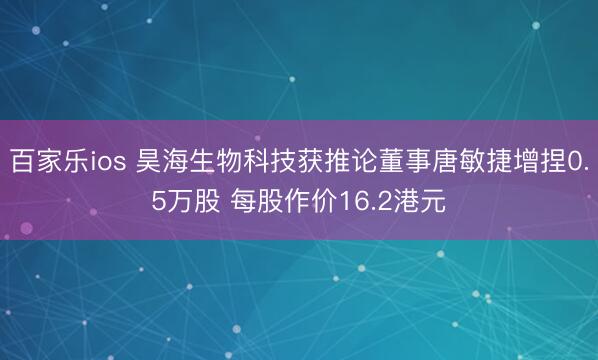 百家乐ios 昊海生物科技获推论董事唐敏捷增捏0.5万股 每股作价16.2港元