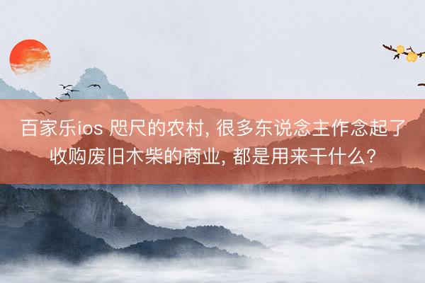 百家乐ios 咫尺的农村, 很多东说念主作念起了收购废旧木柴的商业, 都是用来干什么?