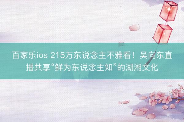 百家乐ios 215万东说念主不雅看!吴向东直播共享“鲜为东说念主知”的湖湘文化