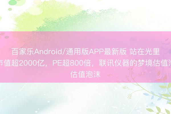 百家乐Android/通用版APP最新版 站在光里!市值超2000亿,PE超800倍,联讯仪器的梦境估值泡沫