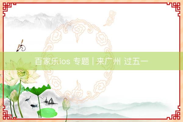 百家乐ios 专题 | 来广州 过五一