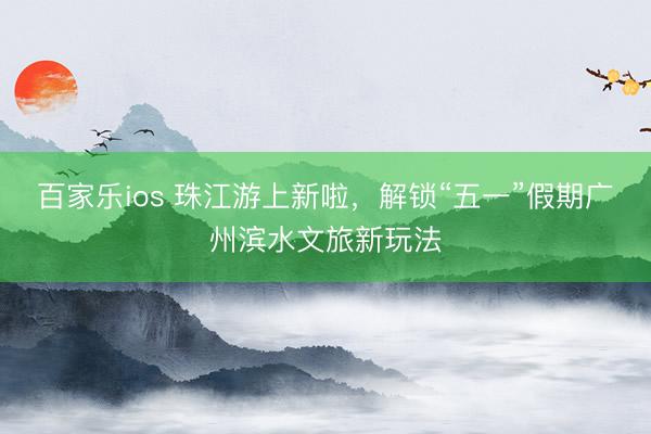 百家乐ios 珠江游上新啦，解锁“五一”假期广州滨水文旅新玩法
