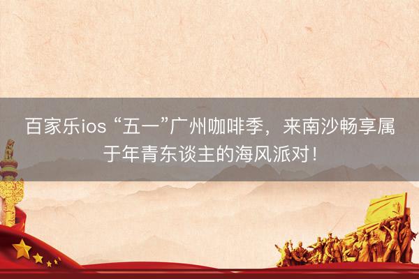 百家乐ios “五一”广州咖啡季，来南沙畅享属于年青东谈主的海风派对！