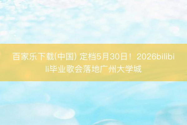 百家乐下载(中国) 定档5月30日！2026bilibili毕业歌会落地广州大学城