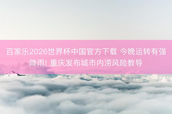 百家乐2026世界杯中国官方下载 今晚运转有强降雨! 重庆发布城市内涝风险教导