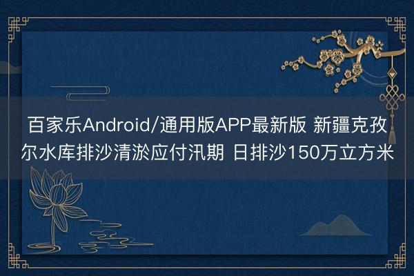 百家乐Android/通用版APP最新版 新疆克孜尔水库排沙清淤应付汛期 日排沙150万立方米