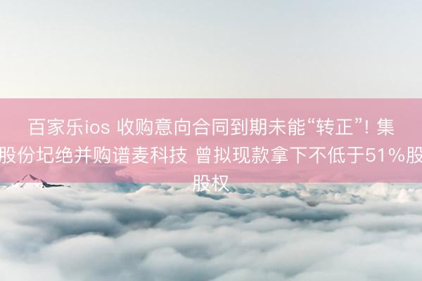 百家乐ios 收购意向合同到期未能“转正”! 集智股份圮绝并购谱麦科技 曾拟现款拿下不低于51%股权